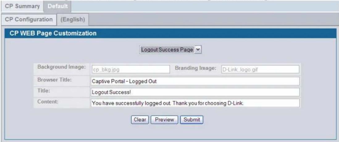 CP Summary Default CP Configuration (English) CP WEB Page Customization Logout Success Page Background Image: cp_bkg.jpg Branding Image: D-Link_logo.gif Browser Title: Captive Portal - Logged Out Title: Logout Success! Content: You have successfully logged out. Thank you for choosing D-Link. Clear Preview Submit