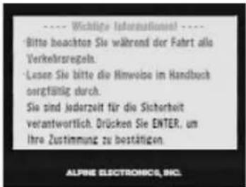 Wichtige Informationel Bitte beachten Sie während der Fahrt als Verkehrsregeln. Lesen Sie bitte die Hinweise im Handbuch sorgfältig durch. Sie sind jederzeit für die Sicherheit verantwortlich. Drücken Sie ENTER, um Ihre Zustimmung zu bestätigen. ALPINE ELECTRONICS, INC.