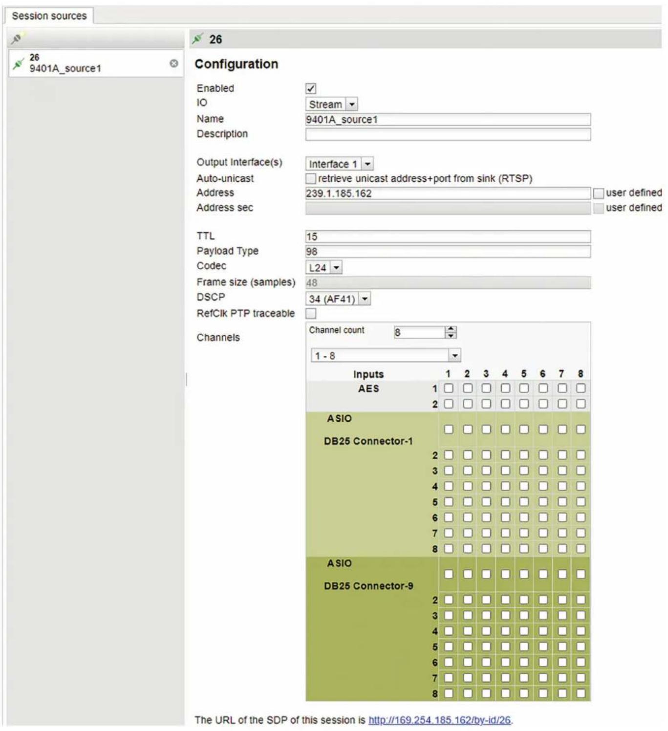 Session sources 26 9401A_source1 Configuration Enabled ✓ IO Stream Name 9401A_source1 Description Output Interface(s) Interface 1 Auto-unicast □ retrieve unicast address+port from sink (RTSP) Address 239.1.185.162 □ user defined Address sec □ user defined TTL 15 Payload Type 98 Codec L24 Frame size (samples) 48 DSCP 34 (AF41) RefClk PTP traceable □ Channels Channel count 8 1 - 8 Inputs 1 2 3 4 5 6 7 8 AES 1 □ □ □ □ □ □ □ □ ASIO DB25 Connector-1 ASIO DB25 Connector-9 The URL of the SDP of this session is http://169.254.185.162/by-id/26.