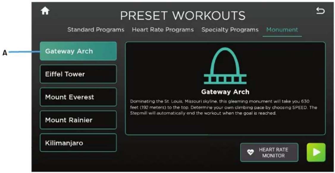 PRESET WORKOUTS Standard Programs Heart Rate Programs Specialty Programs Monument Gateway Arch Eiffel Tower Mount Everest Mount Rainier Kilimanjaro Gateway Arch Dominating the St. Louis, Missouri skyline, this gleaming monument will take you 630 feet (192 meters) to the top. Determine your own climbing pace by choosing SPEED. The Stepmill will automatically end the workout when the goal is reached. HEART RATE MONITOR