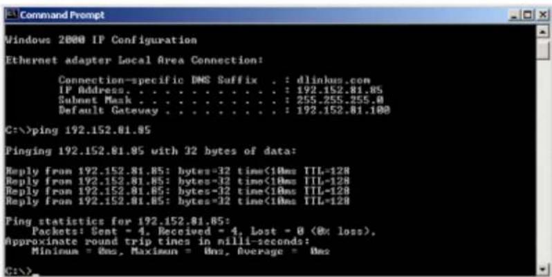 Windows 2000 IP Configuration Ethernet adapter Local Area Connection: Connection-specific DNS Suffix . : dlinkus.com IP Address. . . . . . . . . . . . : 192.152.81.85 Submt Mask . . . . . . . . . . : 255.255.255.0 Default Gateway . . . . . . . . . : 192.152.81.100 C:\>ping 192.152.81.85 Pinging 192.152.81.85 with 32 bytes of data: Reply from 192.152.81.85: bytes=32 time<10ms TTL=128 Reply from 192.152.81.85: bytes=32 time<10ms TTL=128 Reply from 192.152.81.85: bytes=32 time<10ms TTL=128 Reply from 192.152.81.85: bytes=32 time<10ms TTL=128 Ping statistics for 192.152.81.85: Packets: Sent = 4, Received = 4, Lost = 0 (0% loss). Approximate round trip times in milli-seconds: Minimum = 0ms, Maximum = 0ms, Average = 0ms C:\>