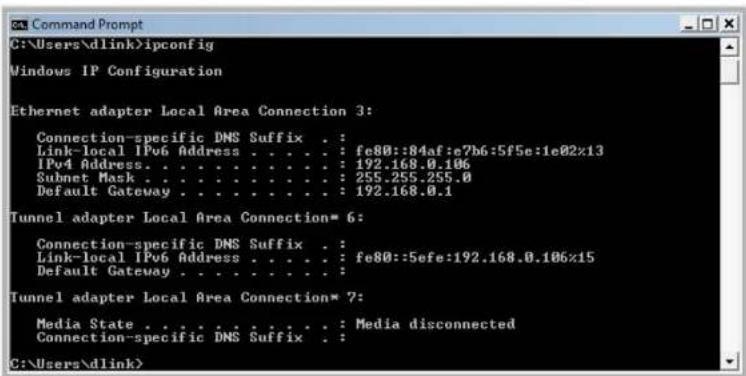 C:\Users\dlink>ipconfig Windows IP Configuration Ethernet adapter Local Area Connection 3: Connection-specific DNS Suffix . : Link-local IPv6 Address . . . . . : fe80::84af:e7b6:5f5e:1e02x13 IPv4 Address. . . . . . . . . . . : 192.168.0.106 Subnet Mask . . . . . . . . . . . : 255.255.255.0 Default Gateway . . . . . . . . . . : 192.168.0.1 Tunnel adapter Local Area Connection* 6: Connection-specific DNS Suffix . : Link-local IPv6 Address . . . . . : fe80::5efe:192.168.0.106x15 Default Gateway . . . . . . . . . : Tunnel adapter Local Area Connection* 7: Media State . . . . . . . . . . . : Media disconnected Connection-specific DNS Suffix . : C:\Users\dlink>