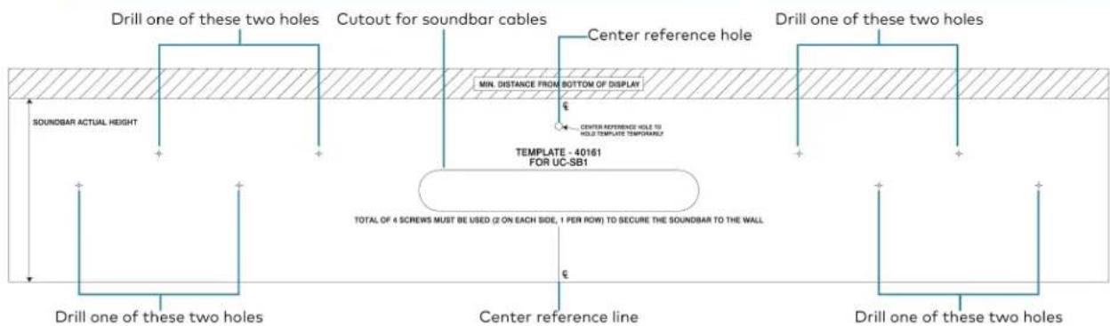 Drill one of these two holes Cutout for soundbar cables Center reference hole Drill one of these two holes SOUNDBAR ACTUAL HEIGHT MIN. DISTANCE FROM BOTTOM OF DISPLAY CENTER REFERENCE HOLE TO HOLD TEMPLATE TEMPORALLY TEMPLATE - 40161 FOR UC-SB1 TOTAL OF 4 SCREWS MUST BE USED (2 ON EACH SIDE, 1 PER ROW) TO SECURE THE SOUNDBAR TO THE WALL Drill one of these two holes Center reference line Drill one of these two holes