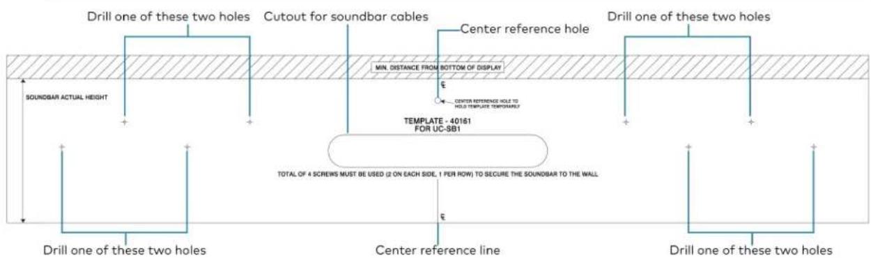 Drill one of these two holes Cutout for soundbar cables Center reference hole Drill one of these two holes SOUNDBAR ACTUAL HEIGHT MIN. DISTANCE FROM BOTTOM OF DISPLAY CENTER REFERENCE HOLE TO HOLD TEMPLATE TEMPORARY TEMPLATE - 40161 FOR UC-SB1 TOTAL OF 4 SCREWS MUST BE USED (2 ON EACH SIDE, 1 PER ROW) TO SECURE THE SOUNDBAR TO THE WALL Drill one of these two holes Center reference line Drill one of these two holes