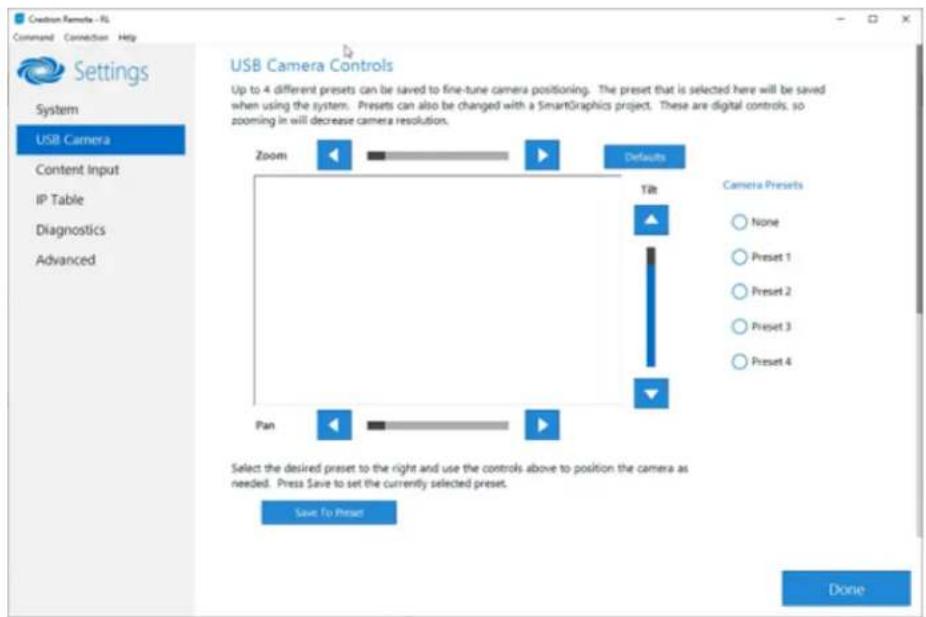 Creation Camera - RS Command Connection Help Settings System USB Camera Content Input IP Table Diagnostics Advanced USB Camera Controls Up to 4 different presets can be saved to fine-tune camera positioning. The preset that is selected here will be saved when using the system. Presets can also be changed with a SmartGraphics project. These are digital controls, so zooming in will decrease camera resolution. Zoom Defaults Tilt Camera Presets None Preset 1 Preset 2 Preset 3 Preset 4 Pan Select the desired preset to the right and use the controls above to position the camera as needed. Press Save to set the currently selected preset. Save to Preset Done