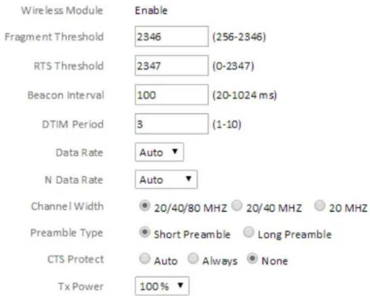 Wireless Module Enable Fragment Threshold 2346 (256-2346) RTS Threshold 2347 (0-2347) Beacon Interval 100 (20-1024 ms) DTIM Period 3 (1-10) Data Rate Auto ▼ N Data Rate Auto ▼ Channel Width 20/40/80 MHZ 20/40 MHZ 20 MHZ Preamble Type Short Preamble Long Preamble CTS Protect Auto Always None Tx Power 100% ▼