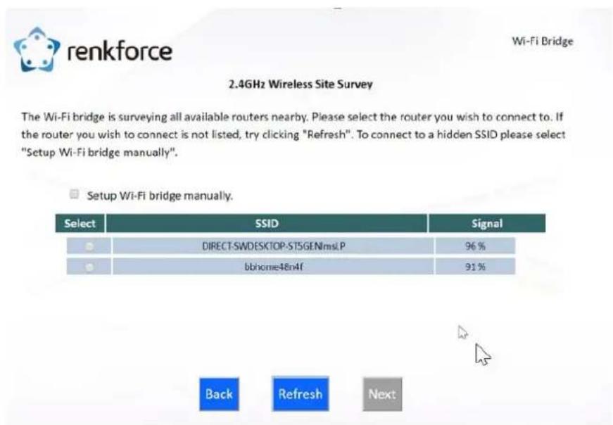 renkforce 2.4GHz Wireless Site Survey The Wi-Fi bridge is surveying all available routers nearby. Please select the router you wish to connect to. If the router you wish to connect is not listed, try clicking "Refresh". To connect to a hidden SSID please select "Setup Wi-Fi bridge manually". Setup Wi-Fi bridge manually. Select SSID Signal DIRECT-SWDESKTOP-ST5GENlmsLP 96 % bbhome48n4f 91 % Back Refresh Next