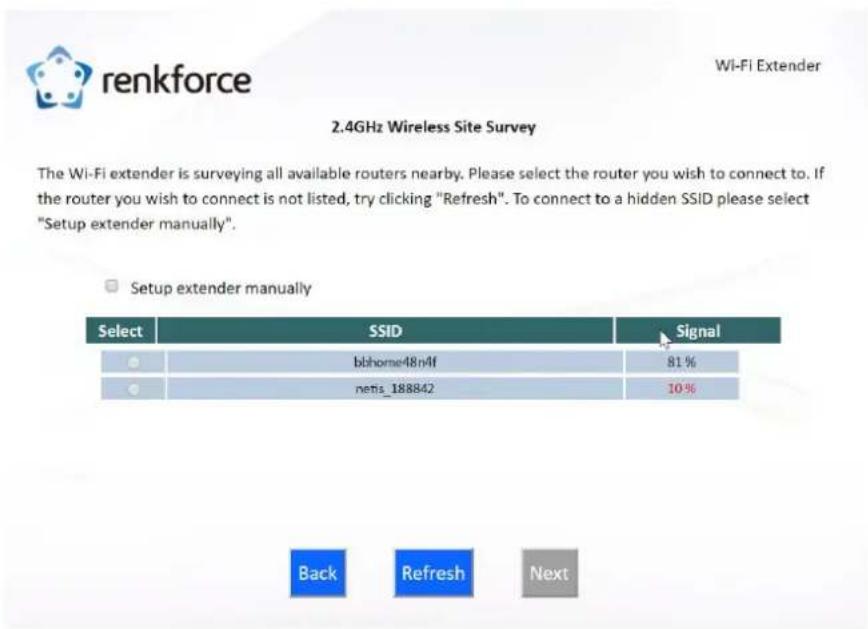 renkforce 2.4GHz Wireless Site Survey The Wi-Fi extender is surveying all available routers nearby. Please select the router you wish to connect to. If the router you wish to connect is not listed, try clicking "Refresh". To connect to a hidden SSID please select "Setup extender manually". Setup extender manually Select SSID Signal ● bbhome48n4f 81 % ● netis_188842 10 % Back Refresh Next