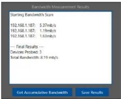 Bandwidth Measurement Results Starting Bandwidth Scan 192.168.1.187: 5.37mb/s 192.168.1.187: 1.19mb/s 192.168.1.187: 1.63mb/s --- Final Results --- Devices Probed: 3 Total Bandwidth: 8.19 mb/s Get Accumulative Bandwidth Save Results