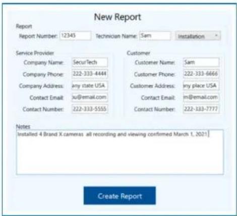 New Report Report Report Number: 12345 Technician Name: Sam Installation Service Provider Company Name: SecuTech Company Phone: 222-333-4444 Company Address: any state USA Contact Email: ju@email.com Contact Number: 222-333-5555 Customer Customer Name: Sam Customer Phone: 222-333-6666 Customer Address: any place USA Contact Email: m@email.com Contact Number: 222-333-7777 Notes Installed 4 Brand X cameras all recording and viewing confirmed March 1, 2021 Create Report