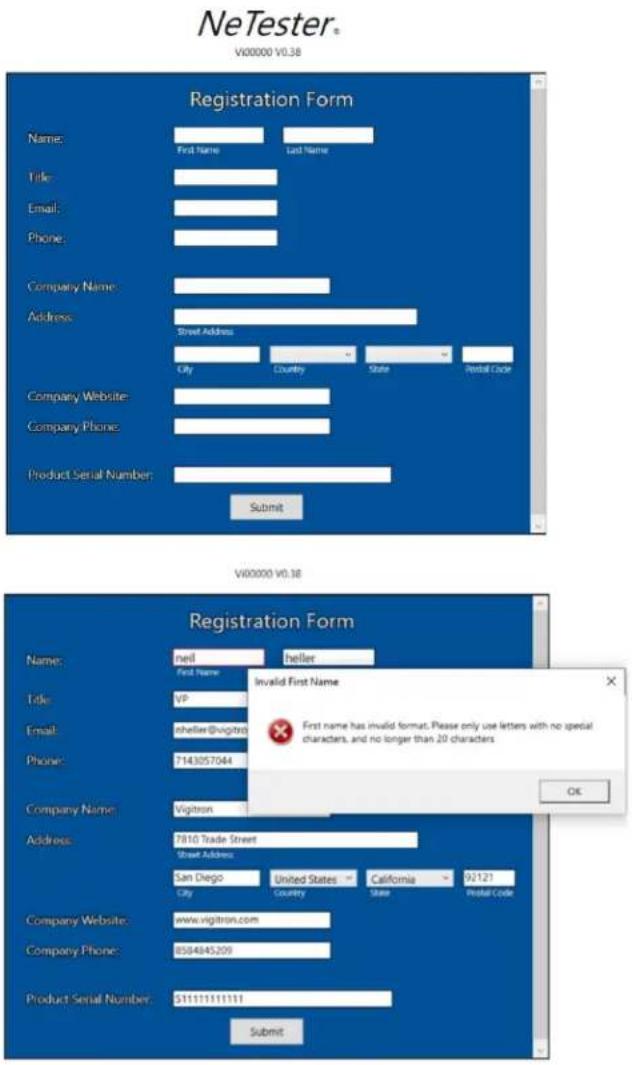 NeTester® V00000 V0.38 Registration Form Name: First Name Last Name Title: Email: Phone: Company Name: Address: Street Address City Country State Postal Code Company Website: Company Phone: Product Serial Number: Submit Registration Form Name: mail first name Title: VP Email: gheller@vigitron Phone: 7143057044 Company Name: Vigitron Address: 7810 Trade Street Street Address: San Diego City United States Country California State Postal Code Company Website: www.vigitron.com Company Phone: 8584845209 Product Serial Number: $11111111111 Submit V00000 V0.38 Invalid First Name First name has invalid format. Please only use letters with no special characters, and no longer than 20 characters. OK