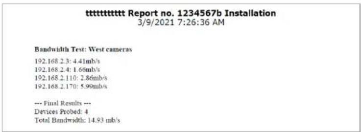 ttttttttttt Report no. 1234567b Installation 3/9/2021 7:26:36 AM Bandwidth Test: West cameras 192.168.2.3: 4.41mb/s 192.168.2.4: 1.66mb/s 192.168.2.110: 2.86mb/s 192.168.2.170: 5.99mb/s --- Final Results --- Devices Probed: 4 Total Bandwidth: 14.93 mb/s