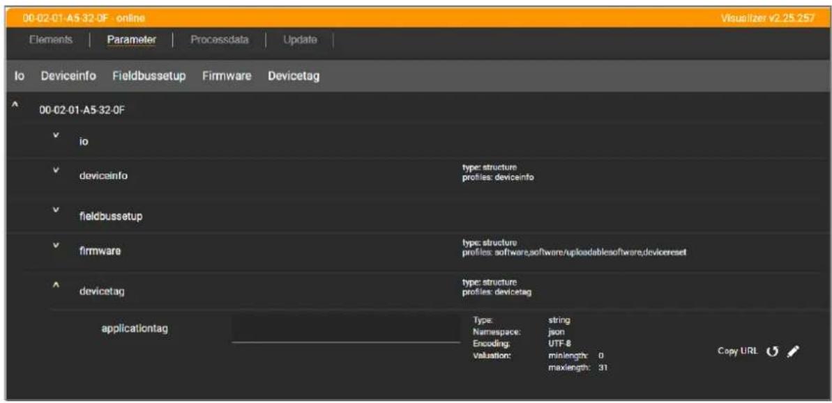 00-02-01-A5 32-0F - online Visualizer v2.25.257 Elements | Parameter | Processdata | Update | Io Deviceinfo Fieldbussetup Firmware Devicetag 00-02-01-A5-32-0F ✓ io ✓ devicainfo type: structure profiles: deviceinfo ✓ fieldbussetup ✓ firmware type: structure profiles: software,software/uploadablesoftware,devicereset ✓ devicetag type: structure profiles: devicetag applicationtag Type: string Namespace: json Encoding: UTF-8 Valuation: minlength: 0 maxlength: 31 Copy URL