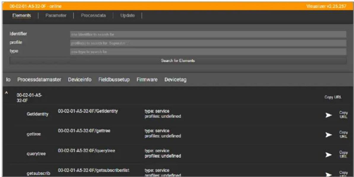00-02-01-A5-32-0F - online Visualizer v2.25.257 Elements | Parameter | Processdata | Update | Identifier one Identifier to search for profile profile(s) to search for 'Soperaat' type group type to search for Search for Elements Io Processdatamaster Deviceinfo Fieldbussetup Firmware Devicetag 00-02-01-A5- 32-0F Copy URL GetIdentity 00-02-01-A5-32-0F/GetIdentity type: service profiles: undefined Copy URL gettree 00-02-01-A5-32-0F/gettree type: service profiles: undefined Copy URL querytree 00-02-01-A5-32-0F/querytree type: service profiles: undefined Copy URL getsubscrib 00-02-01-A5-32-0F/getsubscriberlist type: service profiles: undefined Copy URL