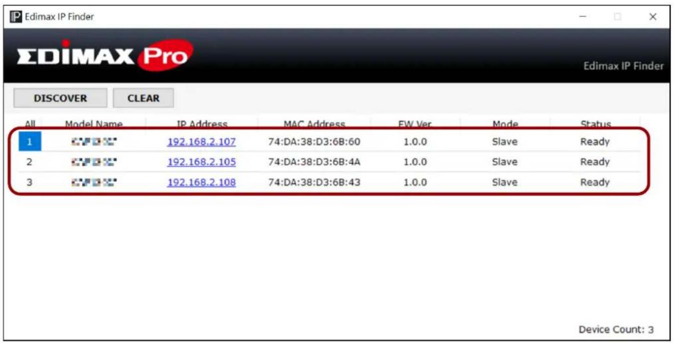 Edimax IP Finder EDIMAX Pro Edimax IP Finder DISCOVER CLEAR All Model Name IP Address MAC Address EW Ver Mode Status 1 192.168.2.107 74:DA:38:D3:6B:60 1.0.0 Slave Ready 2 192.168.2.105 74:DA:38:D3:6B:4A 1.0.0 Slave Ready 3 192.168.2.108 74:DA:38:D3:6B:43 1.0.0 Slave Ready Device Count: 3