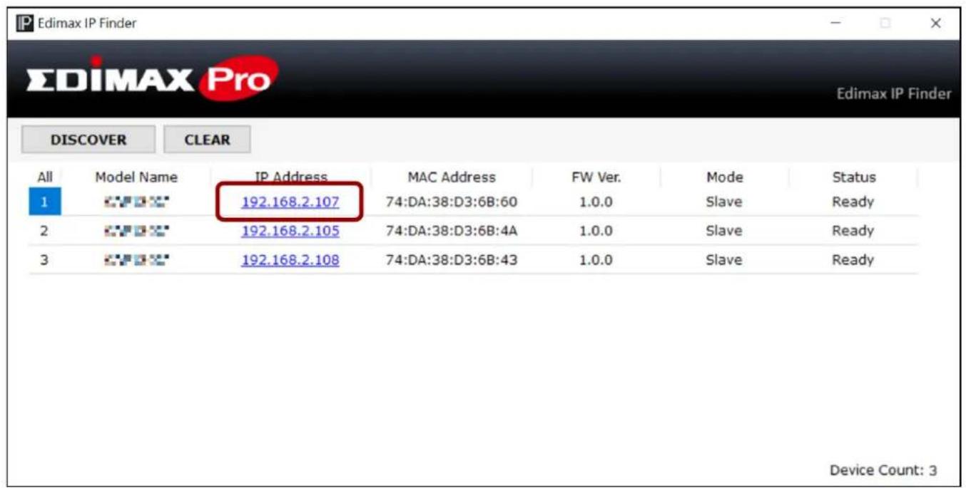 Edimax IP Finder EDIMAX Pro Edimax IP Finder DISCOVER CLEAR All Model Name IP Address MAC Address FW Ver. Mode Status 1 192.168.2.107 74:DA:38:D3:6B:60 1.0.0 Slave Ready 2 192.168.2.105 74:DA:38:D3:6B:4A 1.0.0 Slave Ready 3 192.168.2.108 74:DA:38:D3:6B:43 1.0.0 Slave Ready Device Count: 3