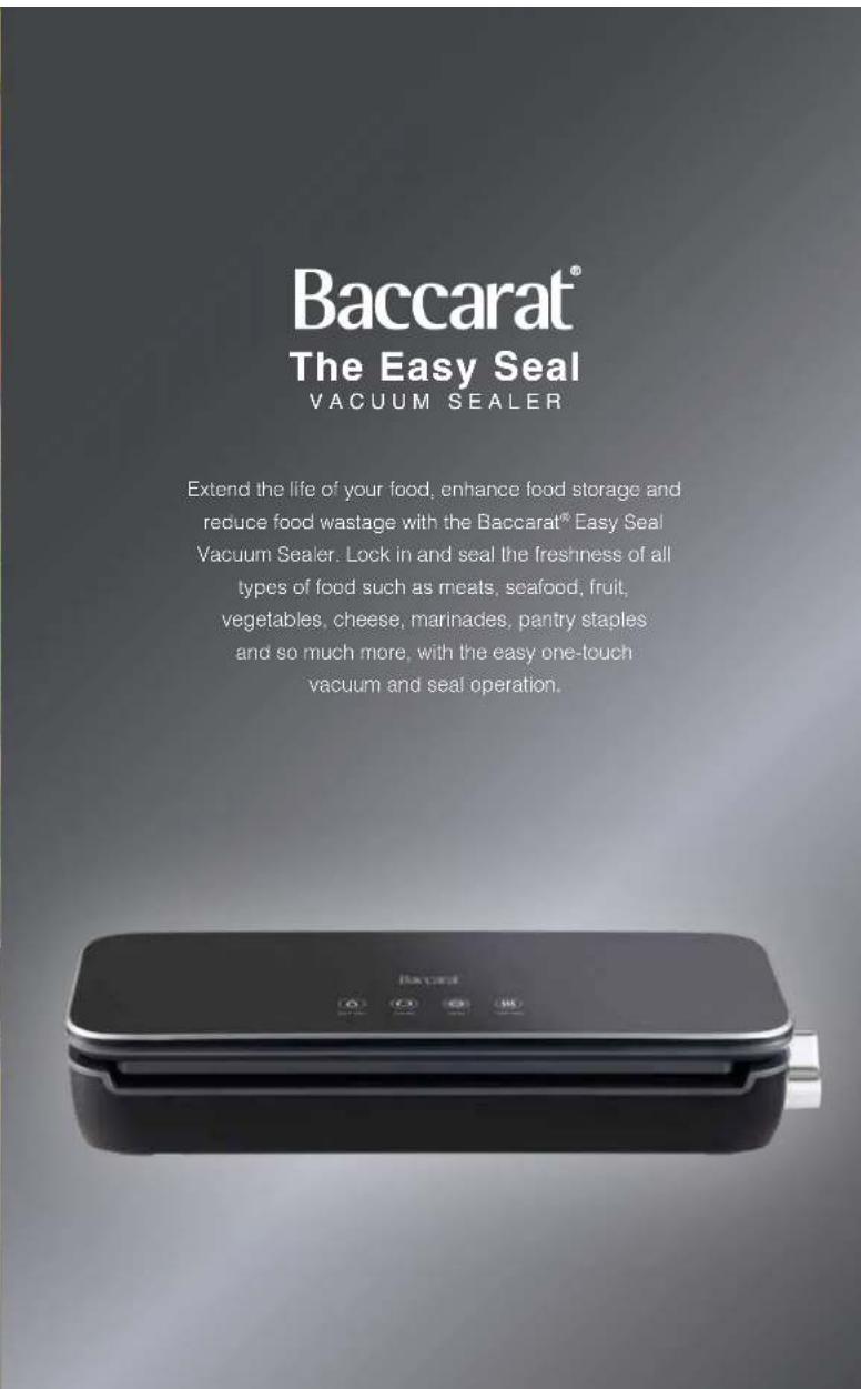 Baccarat® The Easy Seal VACUUM SEALER Extend the life of your food, enhance food storage and reduce food wastage with the Baccarat® Easy Seal Vacuum Sealer. Lock in and seal the freshness of all types of food such as meats, seafood, fruit, vegetables, cheese, marinades, pantry staples and so much mo…