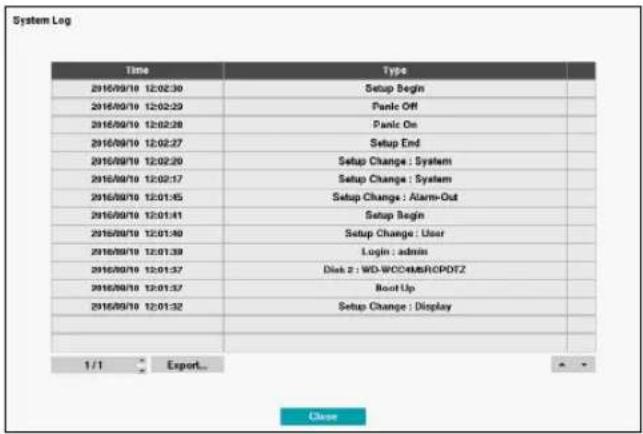 System Log Time Type 2016/09/18 12:02:30 Setup Begin 2016/09/18 12:02:23 Panic Off 2016/09/18 12:02:28 Panic On 2016/09/18 12:02:27 Setup End 2016/09/18 12:02:20 Setup Change : System 2016/09/18 12:02:17 Setup Change : System 2016/09/18 12:01:45 Setup Change : Alarm-Out 2016/09/18 12:01:41 Setup Begin 2016/09/18 12:01:40 Setup Change : User 2016/09/18 12:01:39 Login : admin 2016/09/18 12:01:37 Disk 2 : WD-WOC#MSRCPDFZ 2016/09/18 12:01:37 Boot Up 2016/09/18 12:01:32 Setup Change : Display 1 / 1 Export_ Close