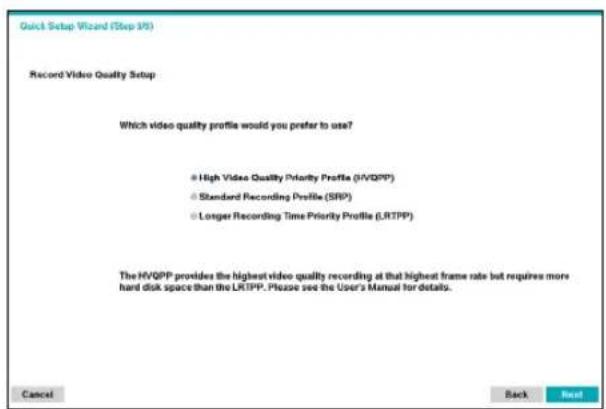 Quick Setup Wizard (Step 16) Record Video Quality Setup Which video quality profile would you prefer to use? • High Video Quality Priority Profile (HVQPP) • Standard Recording Profile (SRP) • Longer Recording Time Priority Profile (LRTPP) The HVQPP provides the highest video quality recording at that highest frame rate but requires more hard disk space than the LRTPP. Please see the User's Manual for details. Cancel Back Next!