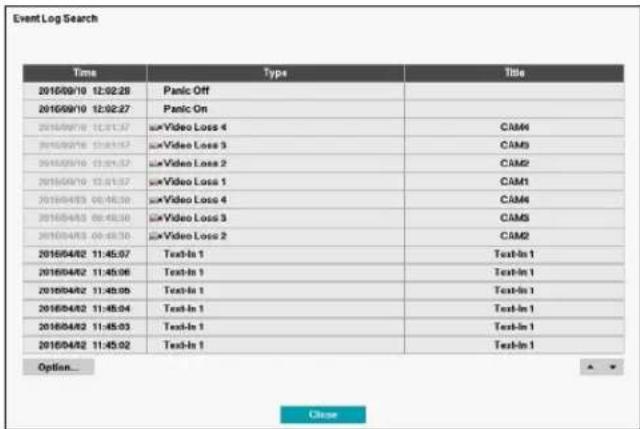 Event Log Search Time Type Title 2016/09/10 12:02:28 Panic Off 2016/09/10 12:02:27 Panic On 2016/09/10 12:01:37 Video Loss 4 CAM4 2016/09/10 13:01:37 Video Loss 3 CAM3 2016/09/10 13:01:37 Video Loss 2 CAM2 2016/09/10 13:01:37 Video Loss 1 CAM1 2016/04/03 00:45:30 Video Loss 4 CAM4 2016/04/03 00:45:30 Video Loss 3 CAM3 2016/04/03 00:45:30 Video Loss 2 CAM2 2016/04/02 11:45:07 Text-In 1 Text-In 1 2016/04/02 11:45:06 Text-In 1 Text-In 1 2016/04/02 11:45:05 Text-In 1 Text-In 1 2016/04/02 11:45:04 Text-In 1 Text-In 1 2016/04/02 11:45:03 Text-In 1 Text-In 1 2016/04/02 11:45:02 Text-In 1 Text-In 1 Option... Close