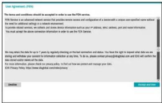 User Agreement (FEN) The terms and conditions should be accepted in order to use the FEN service. FEN Service is an advanced relevant service that provides remote access and configuration of a device with a unique one-pecified name without the need for additional settings in a network environment. To provide related services, we collect and share device information such as your IP address, MNC address, port and water information. You must accept the above connection information is order to use the FEN Service. We may retain the data for up to 7 years by regularly checking on the last connection and status. You have the right to request what data via any sharing and withdraw your consent for information collection at any time. To do so, please contact privacy@global.com and CNS will confirm the data stored and/or retains at the data. For more information, please check no privacy policy to find out how we protect and manage your data. Edit Privacy Policy: https://www.dsglobal.com/index/privacy Rename Accept and Use