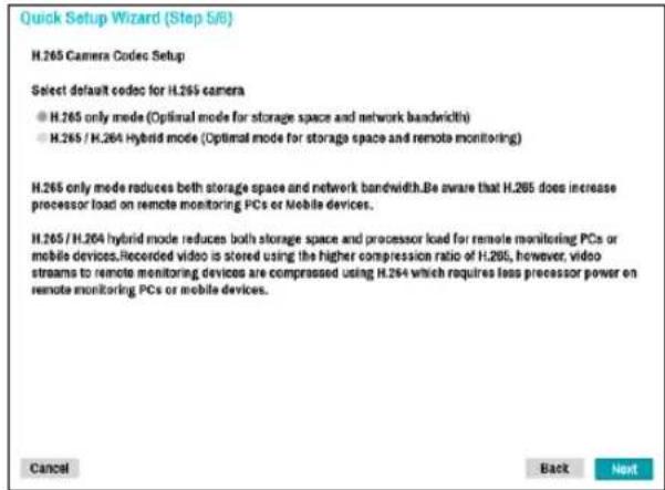 Quick Setup Wizard (Step 5/6) H.265 Camera Codec Setup Select default codec for H.265 camera ● H.265 only mode (Optimal mode for storage space and network bandwidth) ● H.265 / H.264 Hybrid mode (Optimal mode for storage space and remote monitoring) H.265 only mode reduces both storage space and network bandwidth.Be aware that H.265 does increase processor load on remote monitoring PCs or mobile devices. H.265 / H.264 hybrid mode reduces both storage space and processor load for remote monitoring PCs or mobile devices Recorded video is stored using the higher compression ratio of H.265, however, video streams to remote monitoring devices are compressed using H.264 which requires less processor power on remote monitoring PCs or mobile devices. Cancel Back Next