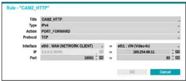 Rule - "CAM2_HTTP" Title CAM2_HTTP Type IPv4 Action PORT_FORWARD Protocol TCP Interface eth0 : WAN (NETWORK CLIENT) -> eth1 : VIN (Video-In) IP 0.0.0.0 (NVR) -> 189.254.66.51 Port 16001 -> 80 OK Cancel