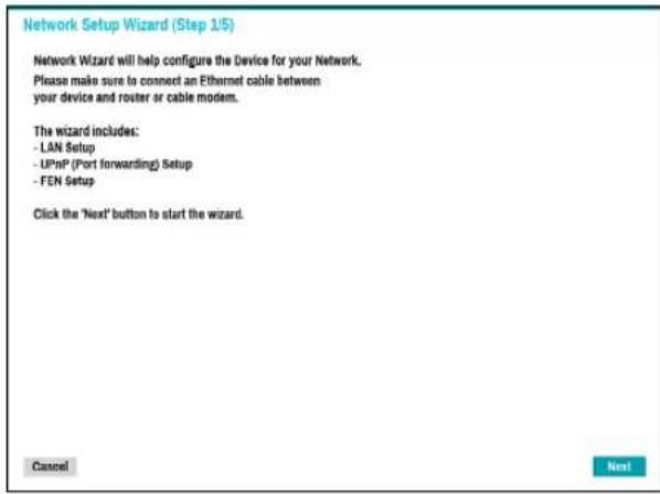 Network Setup Wizard (Step 1/5) Network Wizard will help configure the Device for your Network. Please make sure to connect an Ethernet cable between your device and router or cable modem. The wizard includes: - LAN Setup - UPnP (Port forwarding) Setup - FEN Setup Click the 'Next' button to start the wizard. Cancel Next
