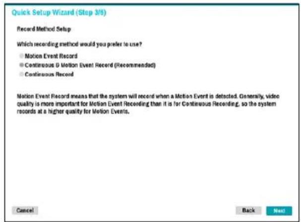 Quick Setup Wizard (Step 3/6) Record Method Setup Which recording method would you prefer to use? ● Motion Event Record ● Continuous & Motion Event Record (Recommended) ● Continuous Record Motion Event Record means that the system will record when a Motion Event is detected. Generally, video quality is more important for Motion Event Recording than it is for Continuous Recording, so the system records at a higher quality for Motion Events. Cancel Back Next