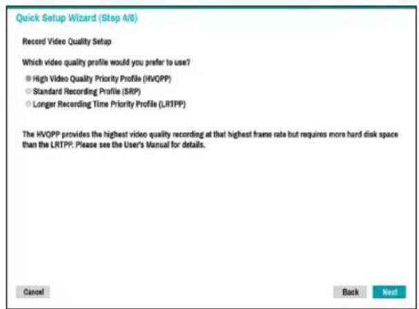 Quick Setup Wizard (Step 4/6) Record Video Quality Setup Which video quality profile would you prefer to use? ● High Video Quality Priority Profile (HVQPP) ○ Standard Recording Profile (SRP) ○ Longer Recording Time Priority Profile (LRTPP) The HVQPP provides the highest video quality recording at that highest frame rate but requires more hard disk space than the LRTPP. Please see the User's Manual for details. Cancel Back Next