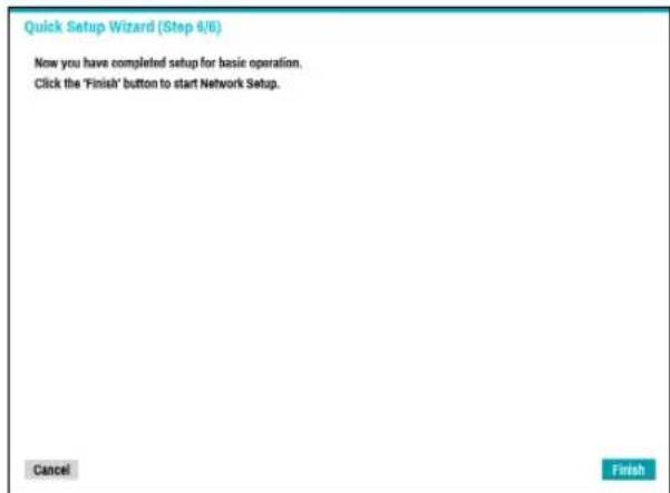 Quick Setup Wizard (Step 8/6) Now you have completed setup for basic operation. Click the 'Finish' button to start Network Setup. Cancel Finish