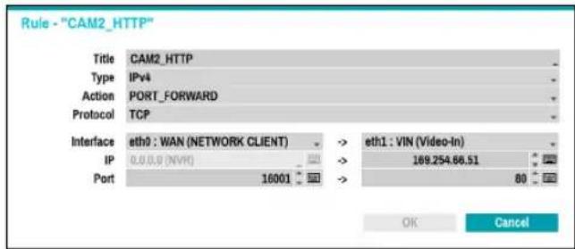 Rule - "CAM2_HTTP" Title CAM2_HTTP Type IPv4 Action PORT_FORWARD Protocol TCP Interface eth0 : WAN (NETWORK CLIENT) -> eth1 : VIN (Video-In) IP 0.0.0 (NVR) -> 189.254.66.51 Port 16001 -> 80 OK Cancel