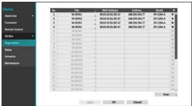 Device Alarm-Out Connector Remote Control VA Box Registration Setup Schedule Maintenance No. Title MAC Address Address Model X 1 VA BOX1 04:03:22:01:0C:57 188.254.254.77 DIV-1364-A 2 VA BOX2 04:03:22:01:0C:57 188.254.254.77 DIV-1364-A 3 VA BOX3 04:03:22:01:0C:57 188.254.254.77 DIV-1364-A 4 VA BOX4 04:03:22:01:0C:57 188.254.254.77 DIV-1364-A 5 VA BOX5 6 VA BOX6 7 VA BOX7 8 VA BOX8 9 VA BOX9 10 VA BOX10 11 VA BOX11 12 VA BOX12 13 VA BOX13 14 VA BOX14 15 VA BOX15 16 VA BOX16 Scan Apply OK Cancel