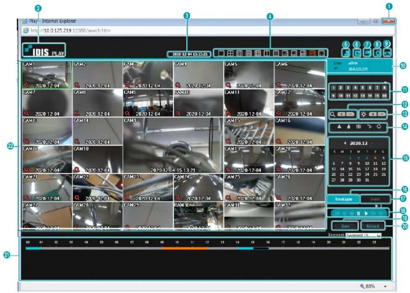 Play - Internet Explorer http://10.0.125.219.12088/search.htm IDIS PLAY CAM1 CAM2 CAM3 CAM4 CAM5 CAM6 CAM7 CAM8 CAM9 CAM10 CAM11 CAM12 CAM13 CAM14 CAM1 CAM15 CAM16 CAM17 CAM18 CAM19 CAM20 CAM21 CAM22 CAM23 CAM24 CAM25 CAM26 CAM27 CAM28 CAM29 CAM30 CAM31 CAM32 User admin 10.0.125.219 1 2 3 4 5 6 7 8 9 10 11 12 13 14 15 16 TimeLapse Event 18 20 Done Reload Segment Segment 15