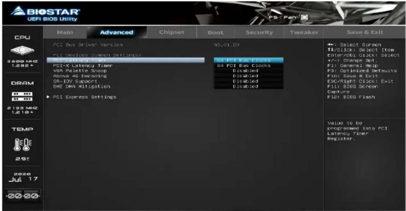 BIOSTAR UEFI BIOS Utility CPU 3800 MHz 1.282* DRAM 2133 MHz 1.210* TEMP 29: 2020 Jul 17 ·00 00 Main Advanced Chipset Boot Security Tweaker Save & Exit PCI Bus Driver Version 45.01.20 PCI devices common settings: PCI Latency Timer 64 PCI Bus Clocks PCI-X Latency Timer 64 PCI Bus Clocks VGA Palette Snoop Disabled Above 4G Decoding Disabled SR-IOV Support Disabled BME DMA Mitigation Disabled PCI Express Settings ++: Select Screen ↑/Click: Select Item Enter/Obl Click: Select +/-: Change Opt. F1: General Help F3: Optimized Defaults Fio: Save & Exit ESC/Right Click: Exit F11: BIOS Screen Capture F12: BIOS Flash Value to be programmed into PCI Latency Timer Register.
