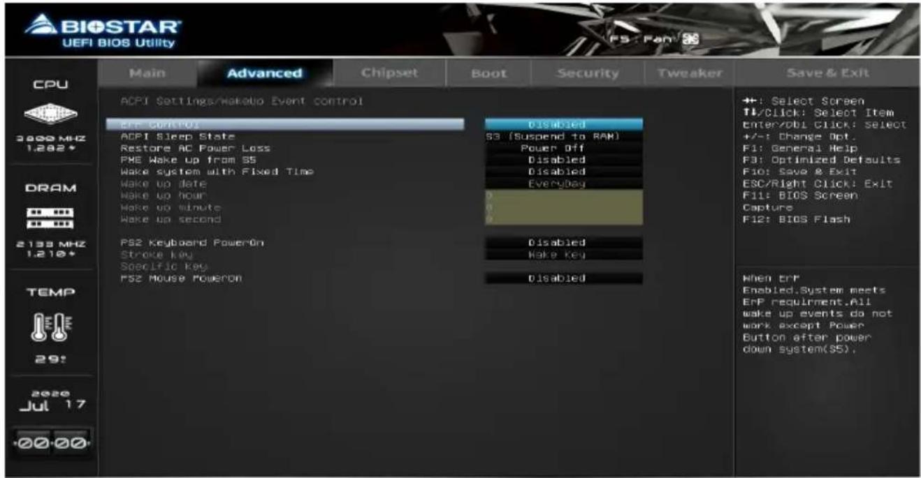 BIOSTAR UEFI BIOS Utility CPU 3000 MHz 1.282* DRAM 2133 MHz 1.210* TEMP 29: 2020 Jul 17 +00:00 Main Advanced Chipset Boot Security Tweaker Save & Exit ACPI Settings/Wakeup Event control ERR Controls Disabled ACPI Sleep State 53 (Suspend to RAM) Restore AC Power Loss Power Off PHE Wake up from SS Disabled Wake system with Fixed Time Disabled Wake up date EveryDay Wake up hour Wake up minute Wake up second PS2 Keyboard PowerOn Disabled Stroke Key Hake Key Specific Key Disabled PS2 Mouse PowerOn +1: Select Screen TL/Click: Select Item Enter/DBI Click: Select +/-: Change Opt. F1: General Help F3: Optimized Defaults Fio: Save & Exit ESC/Right Click: Exit F11: BIOS Screen Capture F12: BIOS Flash When errP Enabled.System meets ErrP requirement.All wake up events do not work except Power Button after power down system(S5).