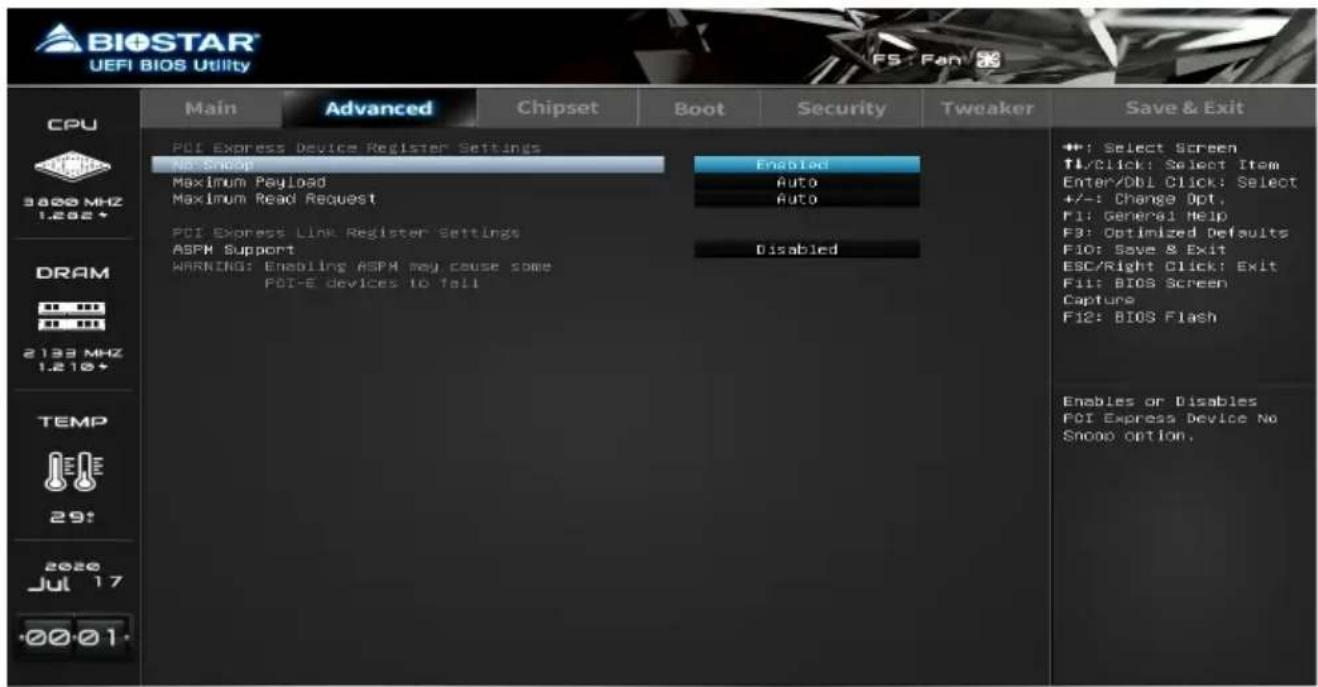 BIOSTAR UEFI BIOS Utility CPU 3800 MHz 1.262+ DRAM 2133 MHz 1.216+ TEMP 29! 2020 Jul 17 00:01- Main Advanced Chipset Boot Security Tweaker Save & Exit PCI Express Device Register Settings No Snoop Maximum Payload Maximum Read Request Enabled Auto Auto PCI Express Link Register Settings ASPM Support WARNING: Enabling ASPM may cause some PCI-E devices to fail Disabled ++: Select Screen T1/Click: Select Item Enter/DBI Click: Select +/-: Change Opt, F1: General Help F3: Optimized Defaults F10: Save & Exit ESC/Right Click: Exit F11: BIOS Screen Capture F12: BIOS Flash Enables or Disables PCI Express Device No Snoop option.