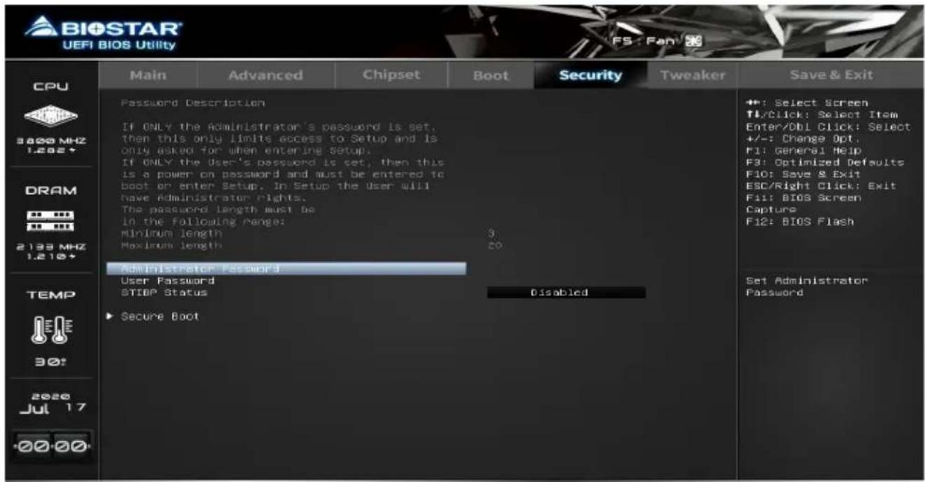 BIOSTAR UEFI BIOS Utility CPU 3800 MHZ 1.202+ DRAM 2133 MHZ 1.210+ TEMP 30+ 2020 Jul 17 +00 00 Password Description If ONLY the Administrator's password is set, then this only limits access to Setup and is only asked for when entering setup. If ONLY the User's password is set, then this is a power on password and must be entered to boot or enter Setup. In Setup the User will have Administrator rights. The password length must be in the following range: Minimum length Maximum length Administrator Password User Password STIOP Status ▶ Secure Boot Password Description If ONLY the Administrator's password is set, then this only limits access to Setup and is only asked for when entering setup. If ONLY the User's password is set, then this is a power on password and must be entered to boot or enter Setup. In Setup the User will have Administrator rights. The password length must be in the following range: Minimum length Maximum length 30 Administrator Password Disabled Set Administrator Password