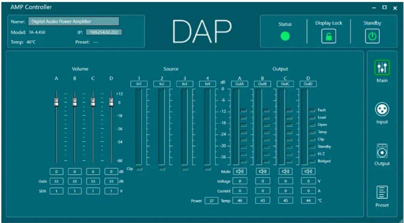 AMP Controller Name: Digital Audio Power Amplifier Model: TA-4.450 IP: 169.254.82.222 Temp: 46°C Preset: --- DAP Status Display Lock Standby Volume Source Output 1 In1 2 In2 3 In3 4 In4 dB A B C D In1 OutA OutB OutC OutD Fault Load Open Temp Clip Standby Hi Z Bridged Clip Gain 33 33 33 33 dB SEN 1 1 1 1 V Mute 0 0 0 0 V Voltage 0 0 0 0 A Current 0 0 0 0 A Power 37 Temp 46 43 45 44 °C Main Input Output Preset