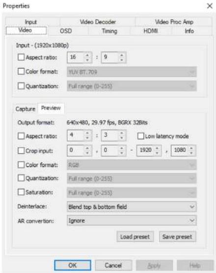 Properties Input Video OSD Video Decoder Timing Video Proc Amp HDMI Info Input - (1920x1080p) Aspect ratio: 16 : 9 Color format: YUN BT, 709 Quantization: Full range (0-255) Capture Preview Output format: 640x480, 29.97 fps, BGRX 32Bits Aspect ratio: 4 : 3 Crop input: 0 , 0 - 1920 , 1080 Color format: AG8 Quantization: Full range (0-255) Saturation: Full range (0-255) Deinterlace: Blend top & bottom field AR conversion: Ignore Load preset Save preset OK Cancel Apply Help