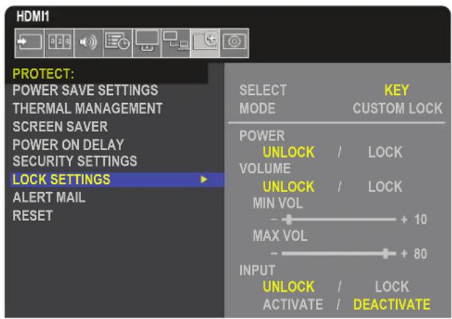 HDMI1 PROTECT: POWER SAVE SETTINGS THERMAL MANAGEMENT SCREEN SAVER POWER ON DELAY SECURITY SETTINGS LOCK SETTINGS ALERT MAIL RESET SELECT MODE KEY CUSTOM LOCK POWER UNLOCK / LOCK VOLUME UNLOCK / LOCK MIN VOL + 10 MAX VOL + 80 INPUT UNLOCK / LOCK ACTIVATE / DEACTIVATE