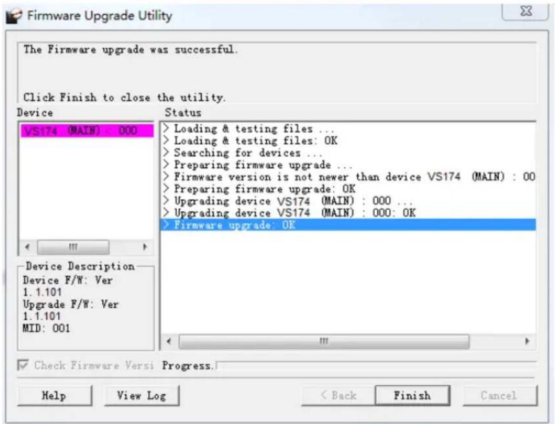 The Firmware upgrade was successful. Click Finish to close the utility. Device VS174 (MAIN) : 000 Status > Loading & testing files ... > Loading & testing files: OK > Searching for devices ... > Preparing firmware upgrade ... > Firmware version is not newer than device VS174 (MAIN) : 00 > Preparing firmware upgrade: OK > Upgrading device VS174 (MAIN) : 000 ... > Upgrading device VS174 (MAIN) : 000: OK > Firmware upgrade: OK Device Description Device F/W: Ver 1.1.101 Upgrade F/W: Ver 1.1.101 MID: 001 Check Firmware Versi Progress. Help View Log < Back Finish Cancel
