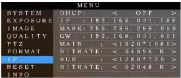 MENU SYSTEM DHCP: < OFF > EXPOSURE IP : 192.168.001.188 IMAGE MASK: 255.255.255.000 QUALITY GW : 192.168.001.001 PTZ MAIN : <1920*1080> FORMAT BITRATE: < 04096 K > IP SUB : <1280*720 > RESET BITRATE: < 02048 K > INFO