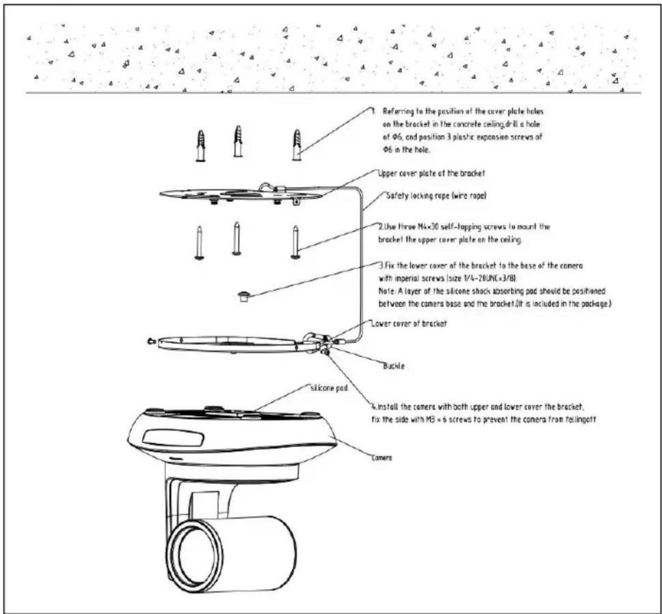 Referring to the position of the cover plate holes on the bracket in the concrete ceiling, drill a hole of Ø6, and position 3 plastic expansion screws of Ø6 in the hole. Upper cover plate of the bracket Safety locking rope (wire rope) Use three M4×30 self-tapping screws to mount the bracket the upper cover plate on the ceiling. Fix the lower cover of the bracket to the base of the camera with imperial screws (size 1/4-20UNC(×3/8). Note: A layer of the silicone shock absorbing pad should be positioned between the camera base and the bracket. (It is included in the package.) Lower cover of bracket Buckle silicone pad 4 install the cameras with both upper and lower cover the bracket, fix the side with MB × 6 screws to prevent the camera from fellingoff Camers