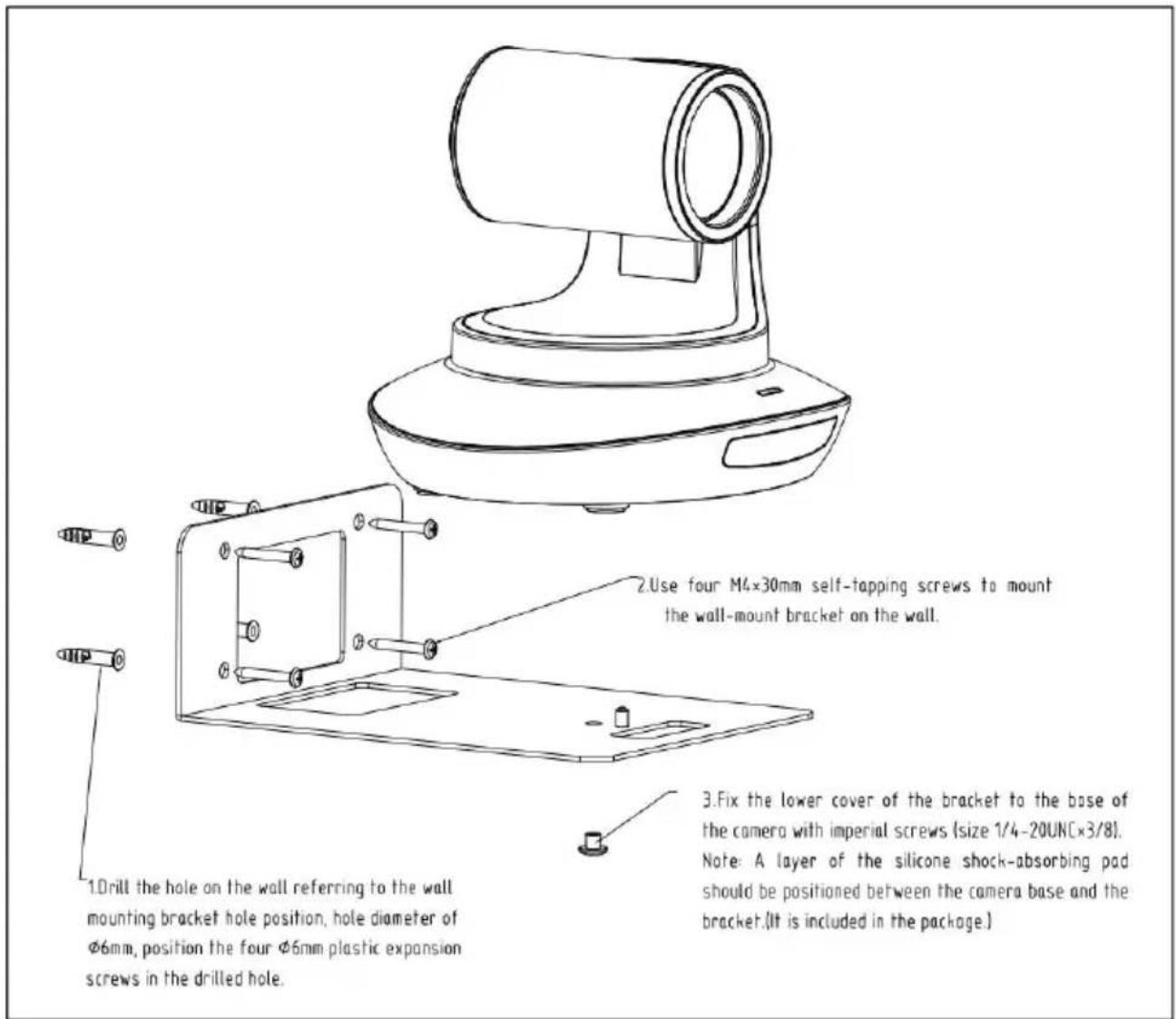 1.Drill the hole on the wall referring to the wall mounting bracket hole position, hole diameter of Φ6mm, position the four Φ6mm plastic expansion screws in the drilled hole. 2.Use four M4×30mm self-tapping screws to mount the wall-mount bracket on the wall. 3.Fix the lower cover of the bracket to the base of the camera with imperial screws (size 1/4-20UN[×3/8]). Note: A layer of the silicone shock-absorbing pad should be positioned between the camera base and the bracket.(It is included in the package.) 3. Use four M4×30mm self-tapping screws to mount the wall-mount bracket on the wall.