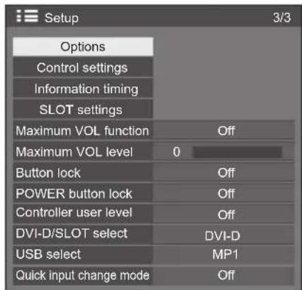 Setup 3/3 Options Control settings Information timing SLOT settings Maximum VOL function Off Maximum VOL level 0 Button lock Off POWER button lock Off Controller user level Off DVI-D/SLOT select DVI-D USB select MP1 Quick input change mode Off
