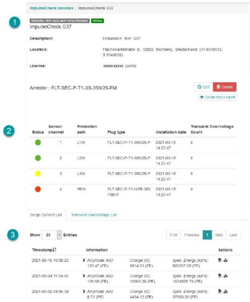 ImpulseCheck devices : ImpulseCheck G37 65029801-1502-447a-ee4f b152719276e00 Online ImpulseCheck G37 Description: Endurance Test G37 Location: Flachsmarktstraße 8, 32825 Blomberg, Deutschland (51.9348512, 9.1046636) License: xxxxx-xxxxx (valid) Arrester : FLT-SEC-P-T1-3S-350/25-FM Edit Delete Create status report Status Sensor Protection Plug type Installation date Transient Overvoltage Count channel path 1 L1/N FLT-SEC-P-T1-350/25-P 2021-03-15 0 14:25:47 2 L2/N FLT-SEC-P-T1-350/25-P 2021-03-15 0 14:25:47 3 L3/N FLT-SEC-P-T1-350/25-P 2021-03-15 0 14:25:47 4 PE/N FLT-SEC-P-T1-N/PE-350 2021-03-15 0 /100-P 14:25:47 Surge Current List Transient Overvoltage List Show 25 Entries First Previous 1 Next Last Timestamp Information Actions 2021-03-16 10:30:25 Amplitude (kA): Charge (C): Spec. Energy (kA's): 120.47 (PE) 9514.23 (PE) 926767.65 (PE) 2021-03-04 11:34:48 Amplitude (kA): Charge (C): Spec. Energy (kA's): 126.68 (PE) 10003.26 (PE) 1024526.79 (PE) 2021-03-02 09:56:39 Amplitude (kA): Charge (C): Spec. Energy (kA's): 8.72 (PE) 4434.12 (PE) 37950.39 (PE)