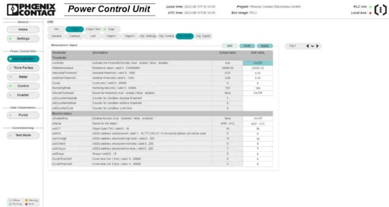 PHOENIX CONTACT Power Control Unit Local time: 2023-08-11T0:14:00 UTC time: 2023-08-11T06:14:00 Project: Phoenix Contact Electronics GmbH Ecr image: PCU PLC run: Local bus: General Home Settings Power Control Unit Sound Charges Third Parties Meter Control Inverter Data Transmission Portal Commissioning Test Mode EWE Info Connect Object Test Diag General Connect Link Object I Object II City Settings City-Control City Digital Measurement object Info Undo Apply Parameters Description Actual value Edit value Threshold xActivate Activate the threshold function (true enable (false, disable)) rReferenceValue Reference value | valid 0 .. 250000000 20000.00 20000.00 AbsoluteThreshold Absolute threshold | valid 0 .. 1000 0.25 0.25 AdditiveThreshold Additive threshold | valid 0 .. 1000 0.00 0.00 iCycle Cycle [ms] | valid 0 .. 30000 0 0 StampingRate Stamping rate [ms] | valid 0 .. 30000 100 160 xResetThreshold Reset the threshold (true enable (false, disable)) Value On/Off uidCounterAbsolute Counter for condition absolute threshold 1 uidCounterAdditive Counter for condition additive threshold 0 uidCounterCycle Counter for condition cycle time 0 Monitor object xDisablePou Disable the plot (true disabled) (false, enabled) Value On/Off tName Name for the object NAP - U12 NUP - U12 uidOT Object type (TK) | valid 9 .. 36 36 36 uidROA ASDU address unstructured | valid 1 .. 16.777.215 |IT + 8 structured address will not be used 0 6 uidCAHigh ASDU address structured high byte | valid 9 .. 255 10 10 uidCAMid ASDU address structured mid byte | valid 9 .. 255 0 6 uidDALow ASDU address structured low byte | valid 9 .. 255 7 7 uidGroup Group | valid 9 .. 16 0 6 iCycleTimeCol1 Cycle time Col 1 [ms] | valid 9 .. 30000 5 6 iCycleTimeCol3 Cycle time Col 3 [ms] | valid 9 .. 30000 0
