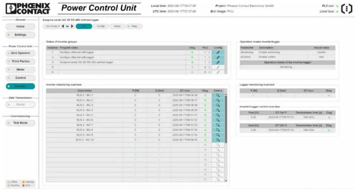 PHOENIX CONTACT Power Control Unit Local time: 2023-08-17T09:57:06 UTC time: 2023-08-17T07:57:06 Project: Phoenix Contact Electronics GmbH Botr Image: PCU PLC run: Local bus: General Home Settings Power Control Unit Grid Operator Third Parties Meter Control Inverter Data Transmission Portal Commissioning Test Mode Sungrow serial (AX SE RS 485) without logger Inv Group 3 Config Main Disg Sungraw serial (AX SE RS 485) without logger Status of inverter groups Instance Program name Diag PCU Config 1 Sunspecified ethernet with logger ● ↑ ✓ 2 Sunspecified ethernet with logger ● ↑ ✓ 3 Sungrow serial (AX SE RS 485) without logger ● ↑ ✓ 0 ○ ○ ✓ 0 ○ ○ ✓ Operation modes inverterlogger Parameter Description Actual value Monitoring Enable monitoring inverter kControl Enable control size Operation status of the inverterlogger: Monitoring Inverter monitoring overview Description P [W] Q [Var] DT min Diag Details BUS 3 - INV 1 0 0 2023-08-17T09:56:56 ● # BUS 3 - INV 2 0 0 2023-08-17T09:56:57 ● # BUS 3 - INV 3 0 0 2023-08-17T09:56:58 ● # BUS 3 - INV 4 0 0 2023-08-17T09:56:59 ● # BUS 3 - INV 5 0 0 2023-08-17T09:57:01 ● # BUS 3 - INV 6 0 0 2023-08-17T09:57:02 ● # BUS 3 - INV 7 0 0 2023-08-17T09:57:03 ● # BUS 3 - INV 8 0 0 2023-08-17T09:57:04 ● # BUS 3 - INV 9 0 0 2023-08-17T09:57:05 ● # BUS 3 - INV 10 0 0 2023-08-17T09:56:55 ● # Logger monitoring overview P [W] Q [Var] DT min Diag 1 ○ ● Inverter/Legger control overview Pset [%] DT Ctr P Transmission time [s] Diag 0.00 2023-08-17T09:57:03 Tax 644s Gset [%] DT Ctrl Q Transmission time [s] Diag 0.00 2023-08-17T09:57:03 Tax 633s Office matter data