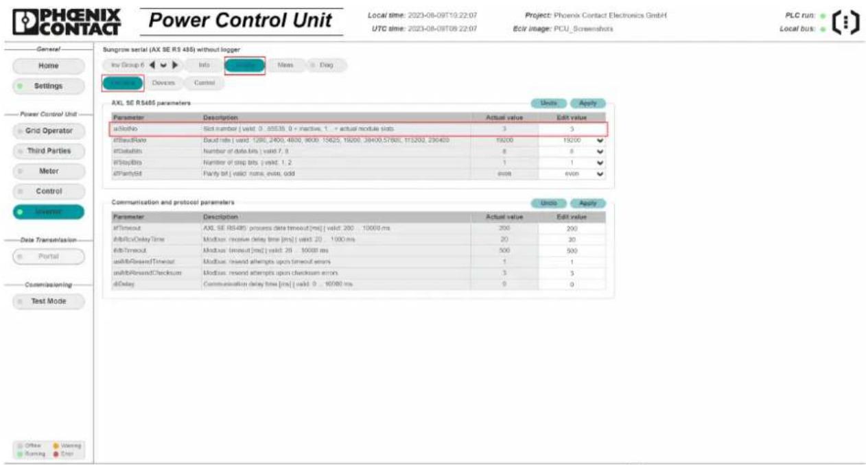 PHOENIX CONTACT Power Control Unit Local time: 2023-08-09T10:22:07 UTC time: 2023-08-09T09:22:07 Project: Phoenix Contact Electronics GmbH Eclr image: PCU_Screenshots PLC run: Local bus: General Home Settings Power Control Unit Grid Operator Third Parties Meter Control Un inverted Data Transmission Portal Commissioning Test Mode Sungrow serial (AX SE RS 485) without logger Inv Group 6 Info Status Marks Drag Controls Devices Control AXL SE RS485 parameters Units Apply Parameter Description Actual value Edit value aSlotNo Sick number | valid 0 : 55535, 0 = inactive, 1 = actual module slots 3 3 aBitRate Baud rate | valid 1295, 2400, 4800, 9000, 15625, 19000, 38400,57600, 115200, 230400 19200 19200 aDefaults Number of data bits | valid 7, 8 8 8 aStopBits Number of drop bits | valid 1, 2 1 1 aPartySet Partly bit | valid none, even, odd exit even Communication and protocol parameters Units Apply Parameter Description Actual value Edit value aTimeout AXL SE RS485 process data timeout(ms) | valid 200 ... 10000 ms 200 200 aBitDelay Time Modbus: receive delay time [ms] | valid 20 ... 1000 ms 20 30 aStopTimeout Modbus: timeout [ms] | valid 25 ... 1000 ms 500 500 aBitRewardTimeout Modbus: raised attempts upon timeout errors 1 1 aBitRewardChecksum Modbus: raised attempts upon checksum error 3 3 aDelay Communication delay time [ms] | valid 0 ... 10/80 ms 0 0 Other Warning Running Enter